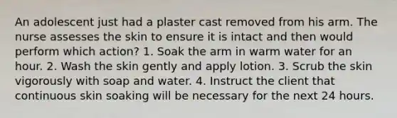 An adolescent just had a plaster cast removed from his arm. The nurse assesses the skin to ensure it is intact and then would perform which action? 1. Soak the arm in warm water for an hour. 2. Wash the skin gently and apply lotion. 3. Scrub the skin vigorously with soap and water. 4. Instruct the client that continuous skin soaking will be necessary for the next 24 hours.