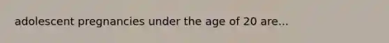 adolescent pregnancies under the age of 20 are...