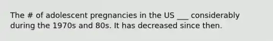 The # of adolescent pregnancies in the US ___ considerably during the 1970s and 80s. It has decreased since then.