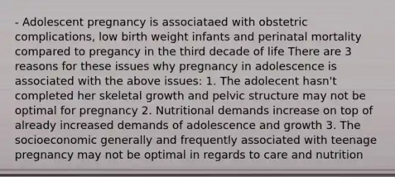 - Adolescent pregnancy is associataed with obstetric complications, low birth weight infants and perinatal mortality compared to pregancy in the third decade of life There are 3 reasons for these issues why pregnancy in adolescence is associated with the above issues: 1. The adolecent hasn't completed her skeletal growth and pelvic structure may not be optimal for pregnancy 2. Nutritional demands increase on top of already increased demands of adolescence and growth 3. The socioeconomic generally and frequently associated with teenage pregnancy may not be optimal in regards to care and nutrition