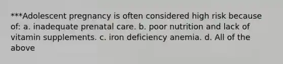 ***Adolescent pregnancy is often considered high risk because of: a. inadequate prenatal care. b. poor nutrition and lack of vitamin supplements. c. iron deficiency anemia. d. All of the above