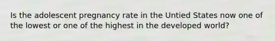 Is the adolescent pregnancy rate in the Untied States now one of the lowest or one of the highest in the developed world?