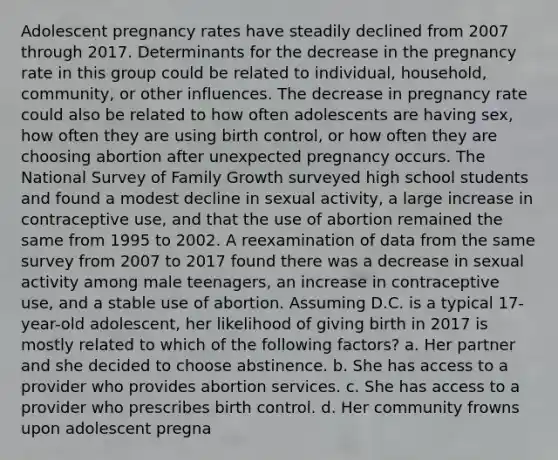 Adolescent pregnancy rates have steadily declined from 2007 through 2017. Determinants for the decrease in the pregnancy rate in this group could be related to individual, household, community, or other influences. The decrease in pregnancy rate could also be related to how often adolescents are having sex, how often they are using birth control, or how often they are choosing abortion after unexpected pregnancy occurs. The National Survey of Family Growth surveyed high school students and found a modest decline in sexual activity, a large increase in contraceptive use, and that the use of abortion remained the same from 1995 to 2002. A reexamination of data from the same survey from 2007 to 2017 found there was a decrease in sexual activity among male teenagers, an increase in contraceptive use, and a stable use of abortion. Assuming D.C. is a typical 17-year-old adolescent, her likelihood of giving birth in 2017 is mostly related to which of the following factors? a. Her partner and she decided to choose abstinence. b. She has access to a provider who provides abortion services. c. She has access to a provider who prescribes birth control. d. Her community frowns upon adolescent pregna