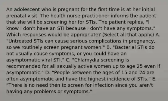 An adolescent who is pregnant for the first time is at her initial prenatal visit. The health nurse practitioner informs the patient that she will be screening her for STIs. The patient replies, "I know I don't have an STI because I don't have any symptoms." Which responses would be appropriate? (Select all that apply.) A. "Untreated STIs can cause serious complications in pregnancy, so we routinely screen pregnant women." B. "Bacterial STIs do not usually cause symptoms, or you could have an asymptomatic viral STI." C. "Chlamydia screening is recommended for all sexually active women up to age 25 even if asymptomatic." D. "People between the ages of 15 and 24 are often asymptomatic and have the highest incidence of STIs." E. "There is no need then to screen for infection since you aren't having any problems or symptoms."