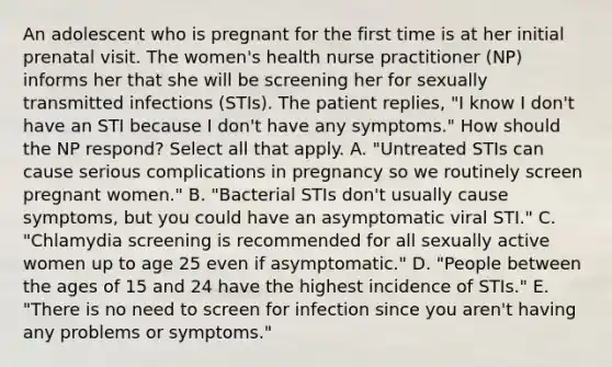 An adolescent who is pregnant for the first time is at her initial prenatal visit. The women's health nurse practitioner (NP) informs her that she will be screening her for sexually transmitted infections (STIs). The patient replies, "I know I don't have an STI because I don't have any symptoms." How should the NP respond? Select all that apply. A. "Untreated STIs can cause serious complications in pregnancy so we routinely screen pregnant women." B. "Bacterial STIs don't usually cause symptoms, but you could have an asymptomatic viral STI." C. "Chlamydia screening is recommended for all sexually active women up to age 25 even if asymptomatic." D. "People between the ages of 15 and 24 have the highest incidence of STIs." E. "There is no need to screen for infection since you aren't having any problems or symptoms."