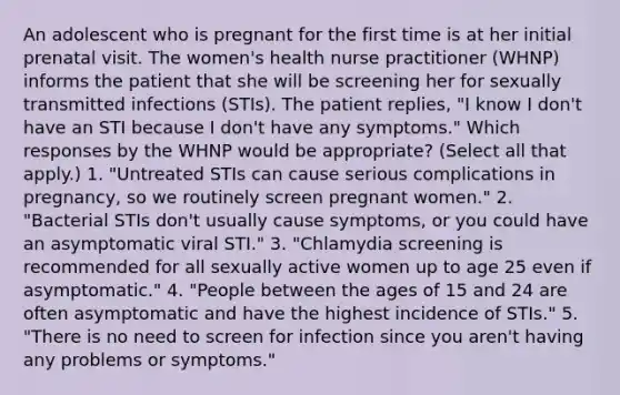 An adolescent who is pregnant for the first time is at her initial prenatal visit. The women's health nurse practitioner (WHNP) informs the patient that she will be screening her for sexually transmitted infections (STIs). The patient replies, "I know I don't have an STI because I don't have any symptoms." Which responses by the WHNP would be appropriate? (Select all that apply.) 1. "Untreated STIs can cause serious complications in pregnancy, so we routinely screen pregnant women." 2. "Bacterial STIs don't usually cause symptoms, or you could have an asymptomatic viral STI." 3. "Chlamydia screening is recommended for all sexually active women up to age 25 even if asymptomatic." 4. "People between the ages of 15 and 24 are often asymptomatic and have the highest incidence of STIs." 5. "There is no need to screen for infection since you aren't having any problems or symptoms."