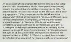 An adolescent who is pregnant for the first time is at her initial prenatal visit. The women's health nurse practitioner (WHNP) informs the patient that she will be screening her for STIs. The patient replies, "I know I don't have an STI because I don't have any symptoms." Which responses by the WHNP would be appropriate? (Select all that apply.) 1. "Untreated STIs can cause serious complications in pregnancy, so we routinely screen pregnant women." 2. "Bacterial STIs do not usually cause symptoms, or you could have an asymptomatic viral STI." 3. "Chlamydia screening is recommended for all sexually active women up to age 25 even if asymptomatic." 4. "People between the ages of 15 and 24 are often asymptomatic and have the highest incidence of STIs." 5. "There is no need then to screen for infection since you aren't having any problems or symptoms."