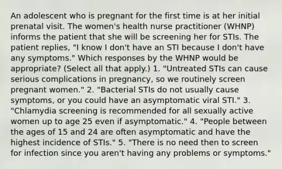 An adolescent who is pregnant for the first time is at her initial prenatal visit. The women's health nurse practitioner (WHNP) informs the patient that she will be screening her for STIs. The patient replies, "I know I don't have an STI because I don't have any symptoms." Which responses by the WHNP would be appropriate? (Select all that apply.) 1. "Untreated STIs can cause serious complications in pregnancy, so we routinely screen pregnant women." 2. "Bacterial STIs do not usually cause symptoms, or you could have an asymptomatic viral STI." 3. "Chlamydia screening is recommended for all sexually active women up to age 25 even if asymptomatic." 4. "People between the ages of 15 and 24 are often asymptomatic and have the highest incidence of STIs." 5. "There is no need then to screen for infection since you aren't having any problems or symptoms."