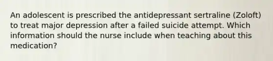 An adolescent is prescribed the antidepressant sertraline (Zoloft) to treat major depression after a failed suicide attempt. Which information should the nurse include when teaching about this medication?