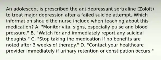 An adolescent is prescribed the antidepressant sertraline (Zoloft) to treat major depression after a failed suicide attempt. Which information should the nurse include when teaching about this medication? A. "Monitor vital signs, especially pulse and blood pressure." B. "Watch for and immediately report any suicidal thoughts." C. "Stop taking the medication if no benefits are noted after 3 weeks of therapy." D. "Contact your healthcare provider immediately if urinary retention or constipation occurs."