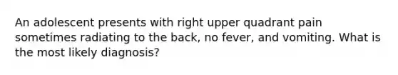 An adolescent presents with right upper quadrant pain sometimes radiating to the back, no fever, and vomiting. What is the most likely diagnosis?