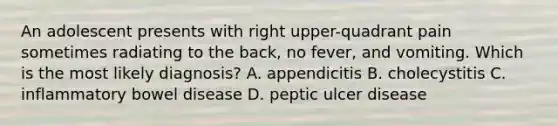 An adolescent presents with right upper-quadrant pain sometimes radiating to the back, no fever, and vomiting. Which is the most likely diagnosis? A. appendicitis B. cholecystitis C. inflammatory bowel disease D. peptic ulcer disease