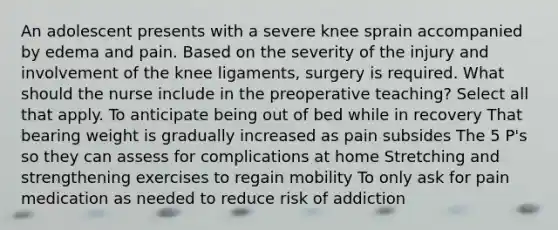 An adolescent presents with a severe knee sprain accompanied by edema and pain. Based on the severity of the injury and involvement of the knee ligaments, surgery is required. What should the nurse include in the preoperative teaching? Select all that apply. To anticipate being out of bed while in recovery That bearing weight is gradually increased as pain subsides The 5 P's so they can assess for complications at home Stretching and strengthening exercises to regain mobility To only ask for pain medication as needed to reduce risk of addiction