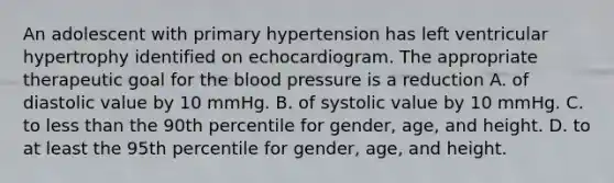 An adolescent with primary hypertension has left ventricular hypertrophy identified on echocardiogram. The appropriate therapeutic goal for the blood pressure is a reduction A. of diastolic value by 10 mmHg. B. of systolic value by 10 mmHg. C. to less than the 90th percentile for gender, age, and height. D. to at least the 95th percentile for gender, age, and height.