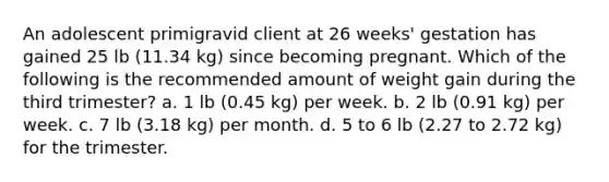 An adolescent primigravid client at 26 weeks' gestation has gained 25 lb (11.34 kg) since becoming pregnant. Which of the following is the recommended amount of weight gain during the third trimester? a. 1 lb (0.45 kg) per week. b. 2 lb (0.91 kg) per week. c. 7 lb (3.18 kg) per month. d. 5 to 6 lb (2.27 to 2.72 kg) for the trimester.