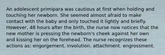 An adolescent primipara was cautious at first when holding and touching her newborn. She seemed almost afraid to make contact with the baby and only touched it lightly and briefly. However, 48 hours after the birth, the nurse now notices that the new mother is pressing the newborn's cheek against her own and kissing her on the forehead. The nurse recognizes these actions as: engorgement. involution. attachment. engrossment.