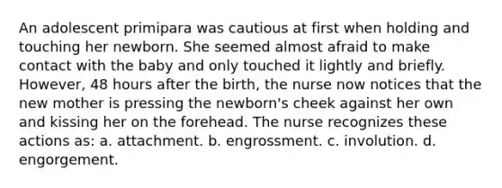 An adolescent primipara was cautious at first when holding and touching her newborn. She seemed almost afraid to make contact with the baby and only touched it lightly and briefly. However, 48 hours after the birth, the nurse now notices that the new mother is pressing the newborn's cheek against her own and kissing her on the forehead. The nurse recognizes these actions as: a. attachment. b. engrossment. c. involution. d. engorgement.