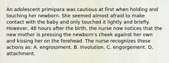 An adolescent primipara was cautious at first when holding and touching her newborn. She seemed almost afraid to make contact with the baby and only touched it lightly and briefly. However, 48 hours after the birth, the nurse now notices that the new mother is pressing the newborn's cheek against her own and kissing her on the forehead. The nurse recognizes these actions as: A. engrossment. B. involution. C. engorgement. D. attachment.