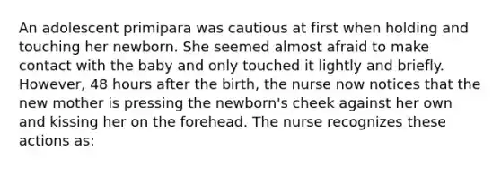 An adolescent primipara was cautious at first when holding and touching her newborn. She seemed almost afraid to make contact with the baby and only touched it lightly and briefly. However, 48 hours after the birth, the nurse now notices that the new mother is pressing the newborn's cheek against her own and kissing her on the forehead. The nurse recognizes these actions as: