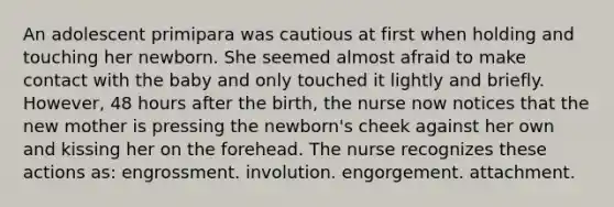 An adolescent primipara was cautious at first when holding and touching her newborn. She seemed almost afraid to make contact with the baby and only touched it lightly and briefly. However, 48 hours after the birth, the nurse now notices that the new mother is pressing the newborn's cheek against her own and kissing her on the forehead. The nurse recognizes these actions as: engrossment. involution. engorgement. attachment.