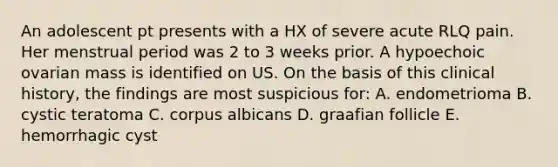 An adolescent pt presents with a HX of severe acute RLQ pain. Her menstrual period was 2 to 3 weeks prior. A hypoechoic ovarian mass is identified on US. On the basis of this clinical history, the findings are most suspicious for: A. endometrioma B. cystic teratoma C. corpus albicans D. graafian follicle E. hemorrhagic cyst