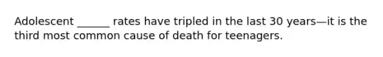 Adolescent ______ rates have tripled in the last 30 years—it is the third most common cause of death for teenagers.