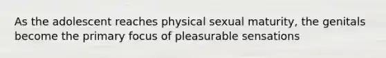 As the adolescent reaches physical sexual maturity, the genitals become the primary focus of pleasurable sensations