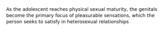 As the adolescent reaches physical sexual maturity, the genitals become the primary focus of pleasurable sensations, which the person seeks to satisfy in heterosexual relationships