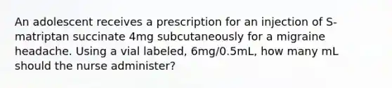 An adolescent receives a prescription for an injection of S-matriptan succinate 4mg subcutaneously for a migraine headache. Using a vial labeled, 6mg/0.5mL, how many mL should the nurse administer?