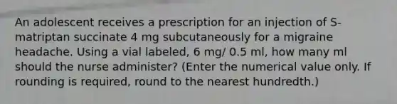 An adolescent receives a prescription for an injection of S-matriptan succinate 4 mg subcutaneously for a migraine headache. Using a vial labeled, 6 mg/ 0.5 ml, how many ml should the nurse administer? (Enter the numerical value only. If rounding is required, round to the nearest hundredth.)