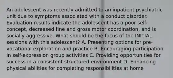 An adolescent was recently admitted to an inpatient psychiatric unit due to symptoms associated with a conduct disorder. Evaluation results indicate the adolescent has a poor self-concept, decreased fine and gross motor coordination, and is socially aggressive. What should be the focus of the INITIAL sessions with this adolescent? A. Presenting options for pre-vocational exploration and practice B. Encouraging participation in self-expression group activities C. Providing opportunities for success in a consistent structured environment D. Enhancing physical abilities for completing responsibilities at home