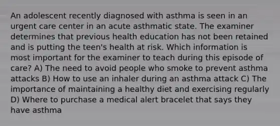 An adolescent recently diagnosed with asthma is seen in an urgent care center in an acute asthmatic state. The examiner determines that previous health education has not been retained and is putting the teen's health at risk. Which information is most important for the examiner to teach during this episode of care? A) The need to avoid people who smoke to prevent asthma attacks B) How to use an inhaler during an asthma attack C) The importance of maintaining a healthy diet and exercising regularly D) Where to purchase a medical alert bracelet that says they have asthma