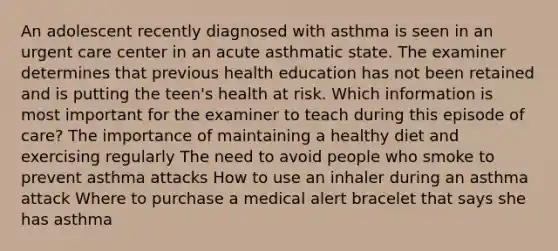 An adolescent recently diagnosed with asthma is seen in an urgent care center in an acute asthmatic state. The examiner determines that previous health education has not been retained and is putting the teen's health at risk. Which information is most important for the examiner to teach during this episode of care? The importance of maintaining a healthy diet and exercising regularly The need to avoid people who smoke to prevent asthma attacks How to use an inhaler during an asthma attack Where to purchase a medical alert bracelet that says she has asthma