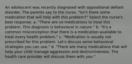 An adolescent was recently diagnosed with oppositional defiant disorder. The parents say to the nurse, "Isn't there some medication that will help with this problem?" Select the nurse's best response. a. "There are no medications to treat this problem. This diagnosis is behavioral in nature." b. "It's a common misconception that there is a medication available to treat every health problem." c. "Medication is usually not prescribed for this problem. Let's discuss some behavioral strategies you can use." d. "There are many medications that will help your child manage aggression and destructiveness. The health care provider will discuss them with you."