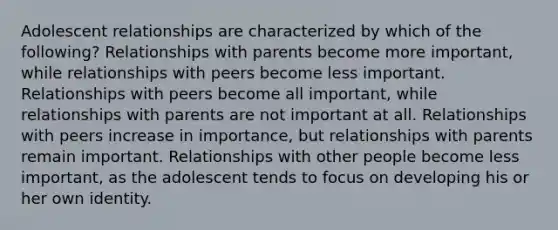 Adolescent relationships are characterized by which of the following? Relationships with parents become more important, while relationships with peers become less important. Relationships with peers become all important, while relationships with parents are not important at all. Relationships with peers increase in importance, but relationships with parents remain important. Relationships with other people become less important, as the adolescent tends to focus on developing his or her own identity.