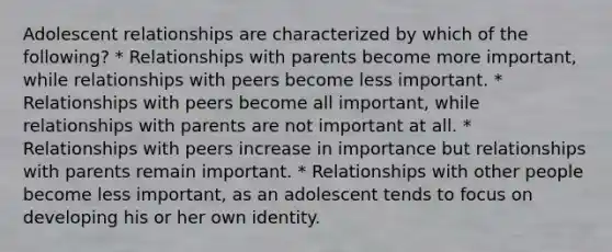 Adolescent relationships are characterized by which of the following? * Relationships with parents become more important, while relationships with peers become less important. * Relationships with peers become all important, while relationships with parents are not important at all. * Relationships with peers increase in importance but relationships with parents remain important. * Relationships with other people become less important, as an adolescent tends to focus on developing his or her own identity.