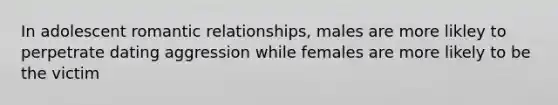 In adolescent romantic relationships, males are more likley to perpetrate dating aggression while females are more likely to be the victim