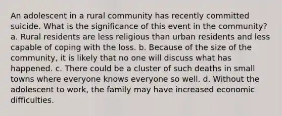 An adolescent in a rural community has recently committed suicide. What is the significance of this event in the community? a. Rural residents are less religious than urban residents and less capable of coping with the loss. b. Because of the size of the community, it is likely that no one will discuss what has happened. c. There could be a cluster of such deaths in small towns where everyone knows everyone so well. d. Without the adolescent to work, the family may have increased economic difficulties.