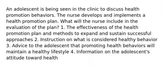 An adolescent is being seen in the clinic to discuss health promotion behaviors. The nurse develops and implements a health promotion plan. What will the nurse include in the evaluation of the plan? 1. The effectiveness of the health promotion plan and methods to expand and sustain successful approaches 2. Instruction on what is considered healthy behavior 3. Advice to the adolescent that promoting health behaviors will maintain a healthy lifestyle 4. Information on the adolescent's attitude toward health