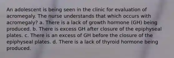 An adolescent is being seen in the clinic for evaluation of acromegaly. The nurse understands that which occurs with acromegaly? a. There is a lack of growth hormone (GH) being produced. b. There is excess GH after closure of the epiphyseal plates. c. There is an excess of GH before the closure of the epiphyseal plates. d. There is a lack of thyroid hormone being produced.