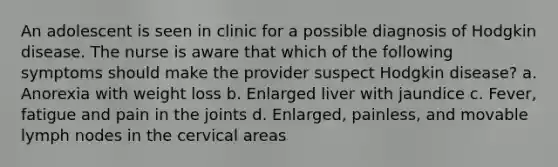 An adolescent is seen in clinic for a possible diagnosis of Hodgkin disease. The nurse is aware that which of the following symptoms should make the provider suspect Hodgkin disease? a. Anorexia with weight loss b. Enlarged liver with jaundice c. Fever, fatigue and pain in the joints d. Enlarged, painless, and movable lymph nodes in the cervical areas