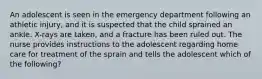 An adolescent is seen in the emergency department following an athletic injury, and it is suspected that the child sprained an ankle. X-rays are taken, and a fracture has been ruled out. The nurse provides instructions to the adolescent regarding home care for treatment of the sprain and tells the adolescent which of the following?