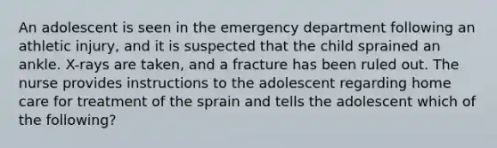 An adolescent is seen in the emergency department following an athletic injury, and it is suspected that the child sprained an ankle. X-rays are taken, and a fracture has been ruled out. The nurse provides instructions to the adolescent regarding home care for treatment of the sprain and tells the adolescent which of the following?