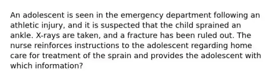 An adolescent is seen in the emergency department following an athletic injury, and it is suspected that the child sprained an ankle. X-rays are taken, and a fracture has been ruled out. The nurse reinforces instructions to the adolescent regarding home care for treatment of the sprain and provides the adolescent with which information?