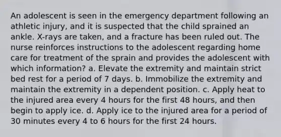 An adolescent is seen in the emergency department following an athletic injury, and it is suspected that the child sprained an ankle. X-rays are taken, and a fracture has been ruled out. The nurse reinforces instructions to the adolescent regarding home care for treatment of the sprain and provides the adolescent with which information? a. Elevate the extremity and maintain strict bed rest for a period of 7 days. b. Immobilize the extremity and maintain the extremity in a dependent position. c. Apply heat to the injured area every 4 hours for the first 48 hours, and then begin to apply ice. d. Apply ice to the injured area for a period of 30 minutes every 4 to 6 hours for the first 24 hours.