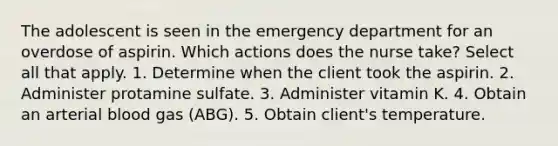 The adolescent is seen in the emergency department for an overdose of aspirin. Which actions does the nurse take? Select all that apply. 1. Determine when the client took the aspirin. 2. Administer protamine sulfate. 3. Administer vitamin K. 4. Obtain an arterial blood gas (ABG). 5. Obtain client's temperature.