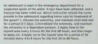 An adolescent is seen in the emergency department for a suspected sprain of the ankle. X-rays have been obtained, and a fracture has been ruled out. Which instruction should the nurse provide to the adolescent regarding home care for treatment of the sprain? 1. Elevate the extremity, and maintain strict bed rest for a period of 7 days. 2.Immobilize the extremity, and maintain the extremity in a dependent position. 3.Apply heat to the injured area every 4 hours for the first 48 hours, and then begin to apply ice. 4.Apply ice to the injured area for a period of 30 minutes every 4 to 6 hours for the first 24 to 48 hours.