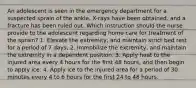 An adolescent is seen in the emergency department for a suspected sprain of the ankle. X-rays have been obtained, and a fracture has been ruled out. Which instruction should the nurse provide to the adolescent regarding home care for treatment of the sprain? 1. Elevate the extremity, and maintain strict bed rest for a period of 7 days. 2. Immobilize the extremity, and maintain the extremity in a dependent position. 3. Apply heat to the injured area every 4 hours for the first 48 hours, and then begin to apply ice. 4. Apply ice to the injured area for a period of 30 minutes every 4 to 6 hours for the first 24 to 48 hours.