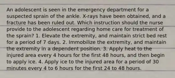 An adolescent is seen in the emergency department for a suspected sprain of the ankle. X-rays have been obtained, and a fracture has been ruled out. Which instruction should the nurse provide to the adolescent regarding home care for treatment of the sprain? 1. Elevate the extremity, and maintain strict bed rest for a period of 7 days. 2. Immobilize the extremity, and maintain the extremity in a dependent position. 3. Apply heat to the injured area every 4 hours for the first 48 hours, and then begin to apply ice. 4. Apply ice to the injured area for a period of 30 minutes every 4 to 6 hours for the first 24 to 48 hours.