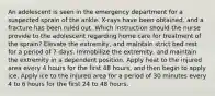 An adolescent is seen in the emergency department for a suspected sprain of the ankle. X-rays have been obtained, and a fracture has been ruled out. Which instruction should the nurse provide to the adolescent regarding home care for treatment of the sprain? Elevate the extremity, and maintain strict bed rest for a period of 7 days. Immobilize the extremity, and maintain the extremity in a dependent position. Apply heat to the injured area every 4 hours for the first 48 hours, and then begin to apply ice. Apply ice to the injured area for a period of 30 minutes every 4 to 6 hours for the first 24 to 48 hours.